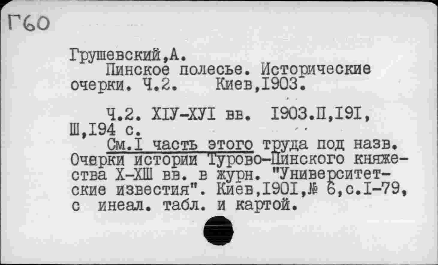 ﻿ГСО
Грушевский,А.
Пинское полесье. Исторические очерки. 4.2.	Киев,1903.
4.2. ХІУ-ХУІ вв. І903.П,І9І, Ш,194 с.
См.1 часть этого труда под назв. Очерки истории Турово—Пинского княжества Х-ХШ вв. в журн. "Университетские известия". Киев,1901,Ä б,с.1-79, с инеал. табл, и картой.